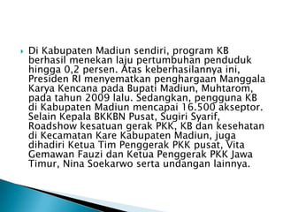  Di Kabupaten Madiun sendiri, program KB
berhasil menekan laju pertumbuhan penduduk
hingga 0,2 persen. Atas keberhasilannya ini,
Presiden RI menyematkan penghargaan Manggala
Karya Kencana pada Bupati Madiun, Muhtarom,
pada tahun 2009 lalu. Sedangkan, pengguna KB
di Kabupaten Madiun mencapai 16.500 akseptor.
Selain Kepala BKKBN Pusat, Sugiri Syarif,
Roadshow kesatuan gerak PKK, KB dan kesehatan
di Kecamatan Kare Kabupaten Madiun, juga
dihadiri Ketua Tim Penggerak PKK pusat, Vita
Gemawan Fauzi dan Ketua Penggerak PKK Jawa
Timur, Nina Soekarwo serta undangan lainnya.
 