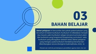 BAHAN BELAJAR
03
Bahan pelajaran ini bersumber dari pokok-pokok bahasan yang
tercantum di dalam kurikulum. Kurikulum ini dibedakan menjadi
dua macam, yakni kurikulum sebgai rencana (curriculum plan)
dan kurikulum yang fungsional (fungsioning curriculum) yaitu
kurikulum yang difungsikan didalam kelas. Bahan pelajaran
yang mengacu pada kurikulum hendaknya berantai dan
dikembangkan secara divergensi (sukmadinata, 2005 : 5).
Metode dan tekhnik pembelajaran pendidikan agama islam, hal. 152
 