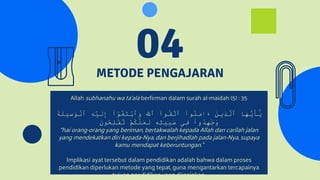 METODE PENGAJARAN
04
Allah subhanahu wa ta’ala berfirman dalam surah al-maidah (5) : 35
َٰٓ
‫و‬ُ
‫غ‬َ
‫ت‬ْ
‫ب‬‫ٱ‬َ
‫و‬ َ
َّ
‫ٱَّلل‬ ۟
‫ا‬‫و‬ُ
‫ق‬َّ
‫ٱت‬ ۟
‫ا‬‫و‬ُ
‫ن‬َ
‫م‬‫ا‬َ
‫ء‬ َ
‫ن‬‫ِي‬
‫ذ‬َّ
‫ٱل‬ ‫ا‬َ
‫ه‬ُّ
‫ي‬َ
‫أ‬َٰٓ
َ
‫ي‬
َ
‫ة‬َ
‫ِيل‬
‫س‬َ
‫و‬ْ
‫ٱل‬ ِ
‫ه‬ْ
‫ي‬َ
‫ل‬ِ
‫إ‬ ۟
‫ا‬
ْ
‫م‬ُ
‫ك‬َّ
‫ل‬َ
‫ع‬َ
‫ل‬ ‫ۦ‬
ِ
‫ه‬ِ
‫ل‬‫ي‬ِ
‫ب‬َ
‫س‬ ‫ِى‬
‫ف‬ ۟
‫ا‬‫و‬ُ
‫د‬ِ
‫ه‬َ
‫ج‬َ
‫و‬
َ
‫ن‬‫و‬ُ
‫ح‬ِ
‫ل‬ْ
‫ف‬ُ
‫ت‬
“hai orang-orang yang beriman, bertakwalah kepada Allah dan carilah jalan
yang mendekatkan diri kepada-Nya, dan berjihadlah pada jalan-Nya, supaya
kamu mendapat keberuntungan.”
Implikasi ayat tersebut dalam pendidikan adalah bahwa dalam proses
pendidikan diperlukan metode yang tepat, guna mengantarkan tercapainya
tujuan pendidikan yang diinginkan.
 