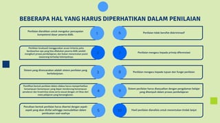 BEBERAPA HAL YANG HARUS DIPERHATIKAN DALAM PENILAIAN
Penilaian diarahkan untuk mengukur pencapaian
kompetensi dasar peserta didik.
Sistem yang direncanakan adalah sistem penilaian yang
berkelanjutan.
Pemilihan bentuk penilaian dalam silabus harus memperhatikan
kemampuan-kemampuan yang dapat mendorong kemampuan
penalaran dan kreativitas siswa serta sesuai dengan ciri khas dari
mata pelajaran yang bersangkutan.
Penilaian (evaluasi) menggunakan acuan kriteria; yaitu
berdasarkan apa yang bisa dilakukan peserta didik setelah
mengikuti proses pembelajaran, dan bukan menentukan posisi
seseorang terhadap kelompoknya.
Penulisan bentuk penilaian harus disertai dengan aspek-
aspek yang akan dinilai sehingga memudahkan dalam
pembuatan soal-soalnya
Hasil penilaian dianalisis untuk menentukan tindak lanjut
Sistem penilaian harus disesuaikan dengan pengalaman belajar
yang ditempuh dalam proses pembelajaran
Penilaian mengacu kepada tujuan dan fungsi penilaian
Penilaian mengacu kepada prinsip diferensiasi
Penilaian tidak bersifat diskriminasif
1 6
2 7
3 8
4 9
5 10
 