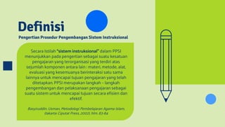 Pengertian Prosedur Pengembangan Sistem Instruksional
Definisi
Secara Istilah “sistem instruksional” dalam PPSI
menunjukkan pada pengertian sebagai suatu kesatuan
pengajaran yang terorganisasi yang terdiri atas
sejumlah komponen antara lain : materi, metode, alat,
evaluasi yang kesemuanya berinteraksi satu sama
lainnya untuk mencapai tujuan pengajaran yang telah
ditetapkan. PPSI merupakan langkah – langkah
pengembangan dan pelaksanaan pengajaran sebagai
suatu sistem untuk mencapai tujuan secara efisien dan
efektif.
Basyiruddin. Usman, Metodologi Pembelajaran Agama Islam,
(Jakarta: Ciputat Press, 2002), hlm. 83-84
 