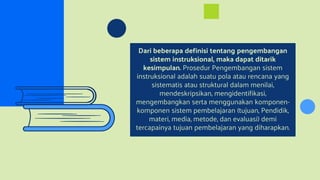 Dari beberapa definisi tentang pengembangan
sistem instruksional, maka dapat ditarik
kesimpulan. Prosedur Pengembangan sistem
instruksional adalah suatu pola atau rencana yang
sistematis atau struktural dalam menilai,
mendeskripsikan, mengidentifikasi,
mengembangkan serta menggunakan komponen-
komponen sistem pembelajaran (tujuan, Pendidik,
materi, media, metode, dan evaluasi) demi
tercapainya tujuan pembelajaran yang diharapkan.
 