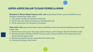 ASPEK-ASPEK DALAM TUJUAN PEMBELAJARAN
Benyamin S. Bloom (dalam Sujono, 2005 : 49) berpendapat bahwa tujuan pendidikan harus
mengacu kepada tiga aspek, yakni :
1. Arah proses berpikir (al-nahiyyah al-fikriyah)
2. Ranah nilai atau sikap (al-nahiyyah al-mawqifiyyah), dan
3. Ranah psikomotor (al-nahiyyah al-harakiyah).
Nizar (2001: 101) juga merumuskan tujuan pendidikan harus berorientasi setidaknya pada empat
aspek, yaitu :
1. Berorirentasi pada tujuan dan tugas pokok manusia, yakni sebagai ‘abd dan khalifah fil ardh;
2. Berorientas pada sifat dasar (fitrah) manusia, yaitu mempunyai kecenderungan pada hanif
lewat tuntunan agama-Nya:
3. Berorientasi pada tuntunan masyarakat dan zaman; dan
4. Orientasi kehidupan ideal islami.
 