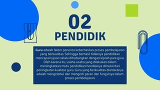 PENDIDIK
02
Guru adalah faktor penentu keberhasilan proses pembelajaran
yang berkualitas. Sehingga berhasil tidaknya pendidikan
mencapai tujuan selalu dihubungkan dengan kiprah para guru.
Oleh karena itu, usaha-usaha yang dilakukan dalam
meningkatkan mutu pendidikan hendaknya dimulai dari
peningkatan kualitas guru. Guru yang berkualitas diantaranya
adalah mengetahui dan mengerti peran dan fungsinya dalam
proses pembelajaran.
 