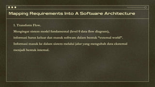 Mapping Requirements Into A Software Architecture
1. Transform Flow.
Mengingat sistem model fundamental (level 0 data flow diagram),
informasi harus keluar dan masuk software dalam bentuk “external world”.
Informasi masuk ke dalam sistem melalui jalur yang mengubah data eksternal
menjadi bentuk internal.
 