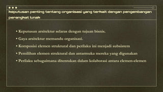 keputusan penting tentang organisasi yang terkait dengan pengembangan
perangkat lunak
• Keputusan arsitektur selaras dengan tujuan bisnis.
• Gaya arsitektur memandu organisasi.
• Komposisi elemen struktural dan perilaku ini menjadi subsistem
• Pemilihan elemen struktural dan antarmuka mereka yang digunakan
• Perilaku sebagaimana ditentukan dalam kolaborasi antara elemen-elemen
 