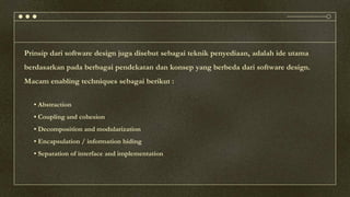 Prinsip dari software design juga disebut sebagai teknik penyediaan, adalah ide utama
berdasarkan pada berbagai pendekatan dan konsep yang berbeda dari software design.
Macam enabling techniques sebagai berikut :
• Abstraction
• Coupling and cohesion
• Decomposition and modularization
• Encapsulation / information hiding
• Separation of interface and implementation
 