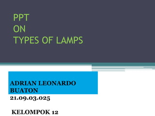 PPT
ON
TYPES OF LAMPS
ADRIAN LEONARDO
BUATON
21.09.03.025
KELOMPOK 12
 