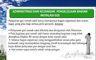 Pelayanan gizi rumah sakit harus mempunyai bagan organisasi dan uraian
tugas yang jelas bagi semua jenis personil. Kriteria:
• Pelayanan gizi rumah sakit dikelola dan diorganisir oleh Dietesien.
• Pola kegiatan gizi rumah sakit harus mencakup kegiatan yang telah
ditetapkan Depkes RI sesuai dengan kelas rumah sakit.
• Adanya bagan organisasi yang menggambarkan secara jelas garis
komando yang menunjukkan tanggung jawab kewenangan dan hubungan
kerja dalam pelayanan gizi dengan unut lain.
• Ada uraian tugas tertulis untuk setiap petugas .

 