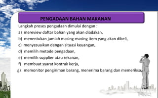 Langkah proses pengadaan dimulai dengan :
a) mereview daftar bahan yang akan diadakan,
b) menentukan jumlah masing-masing item yang akan dibeli,
c) menyesuaikan dengan situasi keuangan,
d) memilih metode pengadaan,
e) memilih supplier atau rekanan,
f) membuat syarat kontrak kerja,
g) memonitor pengiriman barang, menerima barang dan memeriksa,

 