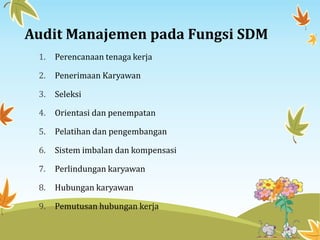 Audit Manajemen pada Fungsi SDM
1. Perencanaan tenaga kerja
2. Penerimaan Karyawan
3. Seleksi
4. Orientasi dan penempatan
5. Pelatihan dan pengembangan
6. Sistem imbalan dan kompensasi
7. Perlindungan karyawan
8. Hubungan karyawan
9. Pemutusan hubungan kerja
 