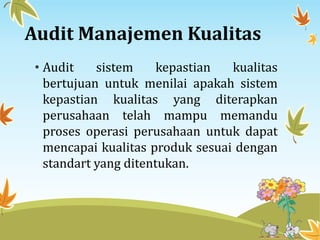 Audit Manajemen Kualitas
• Audit sistem kepastian kualitas
bertujuan untuk menilai apakah sistem
kepastian kualitas yang diterapkan
perusahaan telah mampu memandu
proses operasi perusahaan untuk dapat
mencapai kualitas produk sesuai dengan
standart yang ditentukan.
 