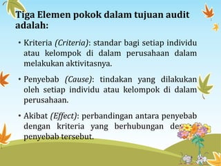 Tiga Elemen pokok dalam tujuan audit
adalah:
• Kriteria (Criteria): standar bagi setiap individu
atau kelompok di dalam perusahaan dalam
melakukan aktivitasnya.
• Penyebab (Cause): tindakan yang dilakukan
oleh setiap individu atau kelompok di dalam
perusahaan.
• Akibat (Effect): perbandingan antara penyebab
dengan kriteria yang berhubungan dengan
penyebab tersebut.
 