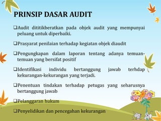 PRINSIP DASAR AUDIT
Audit dititikberatkan pada objek audit yang mempunyai
peluang untuk diperbaiki.
Prasyarat penilaian terhadap kegiatan objek diaudit
Pengungkapan dalam laporan tentang adanya temuan-
temuan yang bersifat positif
Identifikasi individu bertanggung jawab terhdap
kekurangan-kekurangan yang terjadi.
Penentuan tindakan terhadap petugas yang seharusnya
bertanggung jawab
Pelanggaran hukum
Penyelidikan dan pencegahan kekurangan
 
