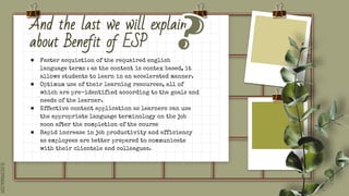 SLIDESMANIA.COM
And the last we will explain
about Benefit of ESP
● Faster acquistion of the requaired english
language terms : as the content is contex based, it
allows students to learn in an accelerated manner.
● Optimum use of their learning resources, all of
which are pre-identified according to the goals and
needs of the learner.
● Effective content application as learners can use
the appropriate language terminology on the job
soon after the completion of the course
● Rapid increase in job productivity and efficiency
as employees are better prepared to communicate
with their clientele and colleagues.
 