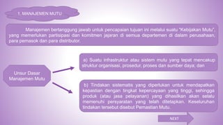 Manajemen bertanggung jawab untuk pencapaian tujuan ini melalui suatu “Kebijakan Mutu”,
yang memerlukan partisipasi dan komitmen jajaran di semua departemen di dalam perusahaan,
para pemasok dan para distributor.
Unsur Dasar
Manajemen Mutu
a) Suatu infrastruktur atau sistem mutu yang tepat mencakup
struktur organisasi, prosedur, proses dan sumber daya; dan
b) Tindakan sistematis yang diperlukan untuk mendapatkan
kepastian dengan tingkat kepercayaan yang tinggi, sehingga
produk (atau jasa pelayanan) yang dihasilkan akan selalu
memenuhi persyaratan yang telah ditetapkan. Keseluruhan
tindakan tersebut disebut Pemastian Mutu.
NEXT
1. MANAJEMEN MUTU
 