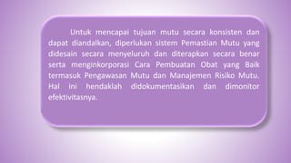 Untuk mencapai tujuan mutu secara konsisten dan
dapat diandalkan, diperlukan sistem Pemastian Mutu yang
didesain secara menyeluruh dan diterapkan secara benar
serta menginkorporasi Cara Pembuatan Obat yang Baik
termasuk Pengawasan Mutu dan Manajemen Risiko Mutu.
Hal ini hendaklah didokumentasikan dan dimonitor
efektivitasnya.
 