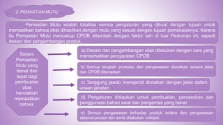2. PEMASTIAN MUTU
Pemastian Mutu adalah totalitas semua pengaturan yang dibuat dengan tujuan untuk
memastikan bahwa obat dihasilkan dengan mutu yang sesuai dengan tujuan pemakaiannya. Karena
itu Pemastian Mutu mencakup CPOB ditambah dengan faktor lain di luar Pedoman ini, seperti
desain dan pengembangan produk.
Sistem
Pemastian
Mutu yang
benar dan
tepat bagi
pembuatan
obat
hendaklah
memastikan
bahwa:
a) Desain dan pengembangan obat dilakukan dengan cara yang
memerhatikan persyaratan CPOB
b) Semua langkah produksi dan pengawasan diuraikan secara jelas
dan CPOB diterapkan
c) Tanggung jawab manajerial diuraikan dengan jelas dalam
uraian jabatan
d) Pengaturan disiapkan untuk pembuatan, pemasokan dan
penggunaan bahan awal dan pengemas yang benar
e) Semua pengawasan terhadap produk antara dan pengawasan
selama-proses lain serta dilakukan validasi
 