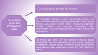 Persyaratan
dasar dari
Pengawasan
Mutu
d) Pencatatan dilakukan secara manual atau dengan alat
pencatat selama pembuatan yang menunjukkan bahwa semua
langkah yang dipersyaratkan dalam prosedur pengambilan
sampel, inspeksi dan pengujian benar-benar telah
dilaksanakan. Tiap penyimpangan dicatat secara lengkap dan
diinvestigasi
e) Produk jadi berisi zat aktif dengan komposisi secara
kualitatif dan kuantitatif sesuai dengan yang disetujui pada saat
pendaftaran, dengan derajat kemurnian yang dipersyaratkan
serta dikemas dalam wadah yang sesuai dan diberi label yang
benar
c) Metode pengujian disiapkan dan divalidasi
 