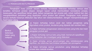 4. PENGKAJIAN MUTU PRODUK
Pengkajian mutu produk secara berkala hendaklah dilakukan terhadap semua obat
terdaftar, termasuk produk ekspor, dengan tujuan untuk membuktikan konsistensi proses,
kesesuaian dari spesifikasi bahan awal, bahan pengemas dan produk jadi, untuk melihat tren dan
mengidentifikasi perbaikan yang diperlukan untuk produk dan proses. Pengkajian mutu produk
secara berkala biasanya dilakukan tiap tahun dan didokumentasikan, dengan mempertimbangkan
hasil kajian ulang.
Berikut
beberapa
kajian yang
meliputi:
a) Kajian terhadap bahan awal dan bahan pengemas yang
digunakan untuk produk, terutama yang dipasok dari sumber baru
b) Kajian terhadap pengawasan selama-proses yang kritis dan hasil
pengujian produk jadi
c) Kajian terhadap semua bets yang tidak memenuhi spesifikasi
yang ditetapkan dan investigasi yang dilakukan
d) Kajian terhadap semua penyim-pangan atau ketidaksesuaian yang
signifikan, dan efektivitas hasil tindakan perbaikan dan pencegahan
e) Kajian terhadap semua perubahan yang dilakukan terhadap
proses atau metode analisis
 