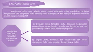 5. MANAJEMEN RESIKO MUTU
Manajemen risiko mutu adalah suatu proses sistematis untuk melakukan penilaian,
pengendalian dan pengkajian risiko terhadap mutu suatu produk. Hal ini dapat diaplikasikan secara
proaktif maupun retrospektif
Manajemen
risiko mutu
hendaklah
memastikan
bahwa:
a) Evaluasi risiko terhadap mutu dilakukan berdasarkan
pengetahuan secara ilmiah, pengalaman dengan proses dan
pada akhirnya terkait pada perlindungan pasien
b) Tingkat usaha, formalitas dan dokumentasi dari proses
manajemen risiko mutu sepadan dengan tingkat risiko.
 