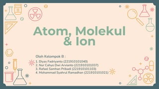 Atom, Molekul
& Ion
Oleh Kelompok B :
1. Diyas Fadriyanto (221910101040)
2. Nur Cahyo Dwi Arvianto (221910101037)
3. Rafael Samhan Pribadi (221910101103)
4. Mohammad Syahrul Ramadhan (221910101021)
 