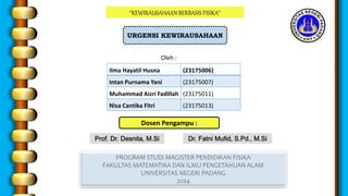 “KEWIRAUSAHAAN BERBASIS FISIKA”
URGENSI KEWIRAUSAHAAN
Oleh :
PROGRAM STUDI MAGISTER PENDIDIKAN FISIKA
FAKULTAS MATEMATIKA DAN ILMU PENGETAHUAN ALAM
UNIVERSITAS NEGERI PADANG
2024
Dosen Pengampu :
Dr. Fatni Mufid, S.Pd., M.Si
Prof. Dr. Desnita, M.Si
Ilma Hayatil Husna (23175006)
Intan Purnama Yani (23175007)
Muhammad Aizri Fadillah (23175011)
Nisa Cantika Fitri (23175013)
 