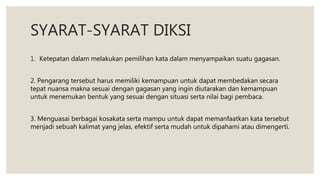 SYARAT-SYARAT DIKSI
1. Ketepatan dalam melakukan pemilihan kata dalam menyampaikan suatu gagasan.
2. Pengarang tersebut harus memiliki kemampuan untuk dapat membedakan secara
tepat nuansa makna sesuai dengan gagasan yang ingin diutarakan dan kemampuan
untuk menemukan bentuk yang sesuai dengan situasi serta nilai bagi pembaca.
3. Menguasai berbagai kosakata serta mampu untuk dapat memanfaatkan kata tersebut
menjadi sebuah kalimat yang jelas, efektif serta mudah untuk dipahami atau dimengerti.
 