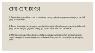CIRI-CIRI DIKSI
1. Tepat dalam pemilihan kata untuk dapat mengungkapkan gagasan atau juga hal-hal
yang diamanatkan.
2. Dapat digunakan untuk dapat membedakan secara tepat nuansa makna serta bentuk
yang sesuai dengan gagasan serta juga situasi serta nilai rasa pembaca.
3. Menggunakan pembendaharaan kata yang dipunyai masyarakat bahasanya serta
dapat menggerakan dan juga memberdayakan kekayaan itu menjadi jaring kata yang
jelas.
 