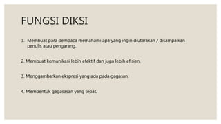 FUNGSI DIKSI
1. Membuat para pembaca memahami apa yang ingin diutarakan / disampaikan
penulis atau pengarang.
2. Membuat komunikasi lebih efektif dan juga lebih efisien.
3. Menggambarkan ekspresi yang ada pada gagasan.
4. Membentuk gagasasan yang tepat.
 