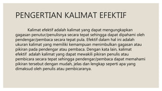 PENGERTIAN KALIMAT EFEKTIF
Kalimat efektif adalah kalimat yang dapat mengungkapkan
gagasan penutur/penulisnya secara tepat sehingga dapat dipahami oleh
pendengar/pembaca secara tepat pula. Efektif dalam hal ini adalah
ukuran kalimat yang memiliki kemampuan menimbulkan gagasan atau
pikiran pada pendengar atau pembaca. Dengan kata lain, kalimat
efektif adalah kalimat yang dapat mewakili pikiran penulis atau
pembicara secara tepat sehingga pendengar/pembaca dapat memahami
pikiran tersebut dengan mudah, jelas dan lengkap seperti apa yang
dimaksud oleh penulis atau pembicaranya.
 
