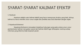 SYARAT-SYARAT KALIMAT EFEKTIF
1. Kesatuan
Kesatuan adalah suatu kalimat efektif yang harus mempunyai struktur yang baik. Artinya,
kalimat itu harus memiliki unsur-unsur subjek dan predikat atau bisa ditambah dengan objek.
2. Kepaduan/Koherensi
Kepaduan/koherensi merupakan terjadinya hubungan yang padu antara unsur-unsur
pembentukan kalimat merupakan syarat dari kalimat efektif agar diharapkan nantinya setiap
informasi yang diterima tidak terpecah-pecah.
 