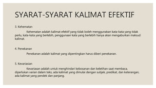 SYARAT-SYARAT KALIMAT EFEKTIF
3. Kehematan
Kehematan adalah kalimat efektif yang tidak boleh menggunakan kata-kata yang tidak
perlu, kata-kata yang berlebih, penggunaan kata yang berlebih hanya akan mengaburkan maksud
kalimat.
4. Penekanan
Penekanan adalah kalimat yang dipentingkan harus diberi penekanan.
5. Kevariasian
Kevariasan adalah untuk menghindari kebosanan dan keletihan saat membaca,
diperlukan varian dalam teks, ada kalimat yang dimulai dengan subjek, predikat, dan keterangan,
ada kalimat yang pendek dan panjang.
 