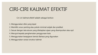 CIRI-CIRI KALIMAT EFEKTIF
Ciri-ciri kalimat efektif adalah sebagai berikut:
1. Menggunakan diksi yang tepat
2. Memiliki unsur penting atau pokok minimal subjek dan predikat
3. Sesuai dengan tata aturan yang ditetapkan ejaan yang disempurkan atau eyd
4. Merujuk kepada penghematan penggunaan kata
5. Menggunakan kesejajaran bentuk Bahasa yang digunakan
6. Menggunakan variasi struktur kalimat
 