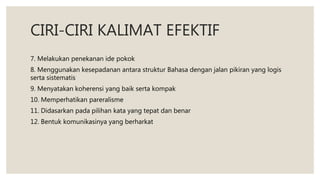 CIRI-CIRI KALIMAT EFEKTIF
7. Melakukan penekanan ide pokok
8. Menggunakan kesepadanan antara struktur Bahasa dengan jalan pikiran yang logis
serta sistematis
9. Menyatakan koherensi yang baik serta kompak
10. Memperhatikan pareralisme
11. Didasarkan pada pilihan kata yang tepat dan benar
12. Bentuk komunikasinya yang berharkat
 