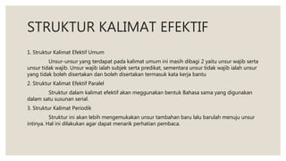 STRUKTUR KALIMAT EFEKTIF
1. Struktur Kalimat Efektif Umum
Unsur-unsur yang terdapat pada kalimat umum ini masih dibagi 2 yaitu unsur wajib serta
unsur tidak wajib. Unsur wajib ialah subjek serta predikat, sementara unsur tidak wajib ialah unsur
yang tidak boleh disertakan dan boleh disertakan termasuk kata kerja bantu
2. Struktur Kalimat Efektif Paralel
Struktur dalam kalimat efektif akan meggunakan bentuk Bahasa sama yang digunakan
dalam satu susunan serial.
3. Struktur Kalimat Periodik
Struktur ini akan lebih mengemukakan unsur tambahan baru lalu barulah menuju unsur
intinya. Hal ini dilakukan agar dapat menarik perhatian pembaca.
 