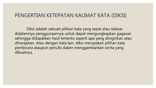 PENGERTIAN KETEPATAN KALIMAT KATA (DIKSI)
Diksi adalah sebuah pilihan kata yang tepat atau selaras
didalamnya penggunaannya untuk dapat mengungkapkan gagasan
sehingga didapatkan hasil tertentu seperti apa yang diinginkan atau
diharapkan. Atau dengan kata lain, diksi merupakan pilihan kata
pembicara ataupun penulis dalam menggambarkan cerita yang
dibuatnya.
 