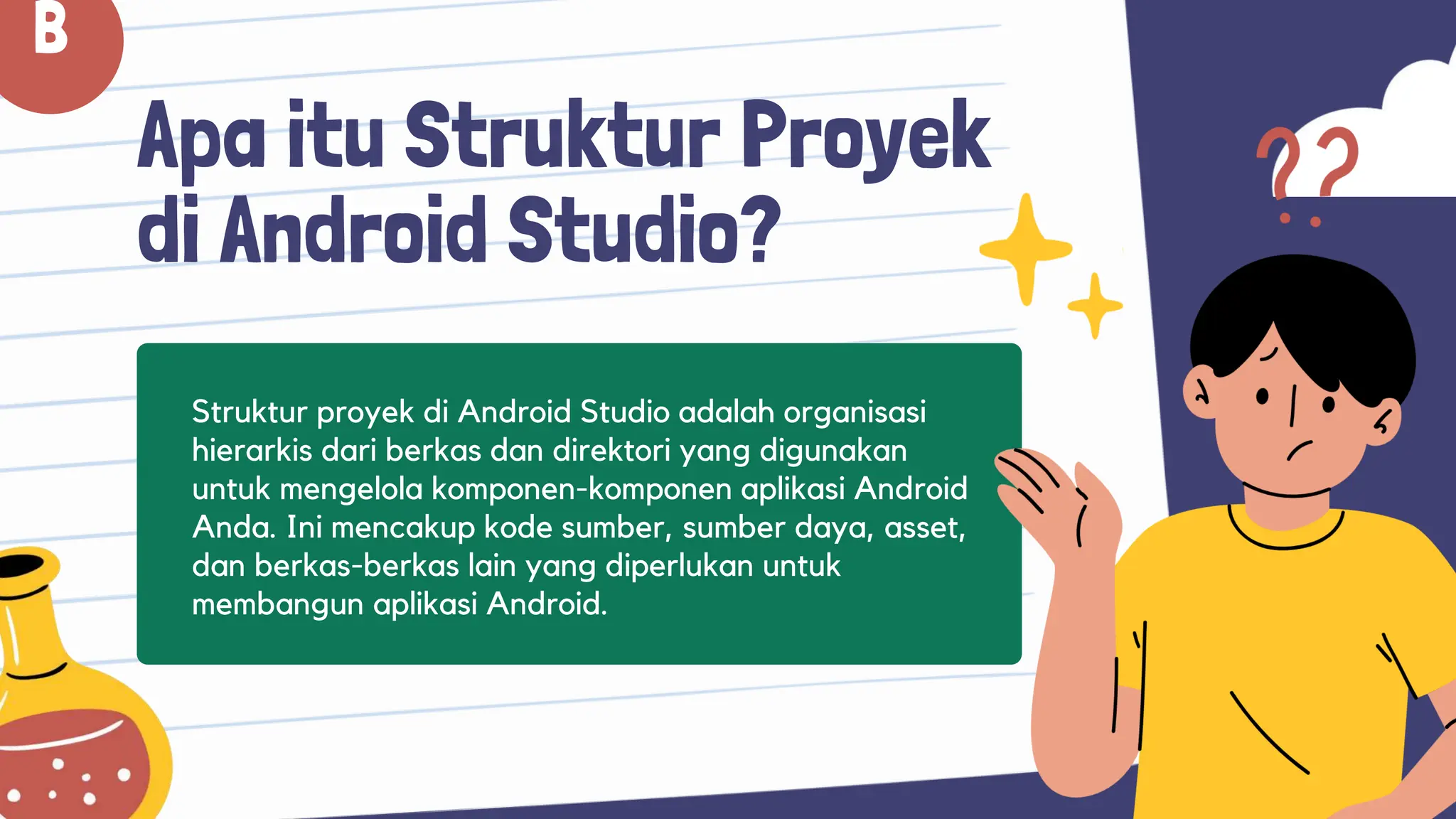 Apa itu Struktur Proyek
di Android Studio?
Struktur proyek di Android Studio adalah organisasi
hierarkis dari berkas dan direktori yang digunakan
untuk mengelola komponen-komponen aplikasi Android
Anda. Ini mencakup kode sumber, sumber daya, asset,
dan berkas-berkas lain yang diperlukan untuk
membangun aplikasi Android.
B
 