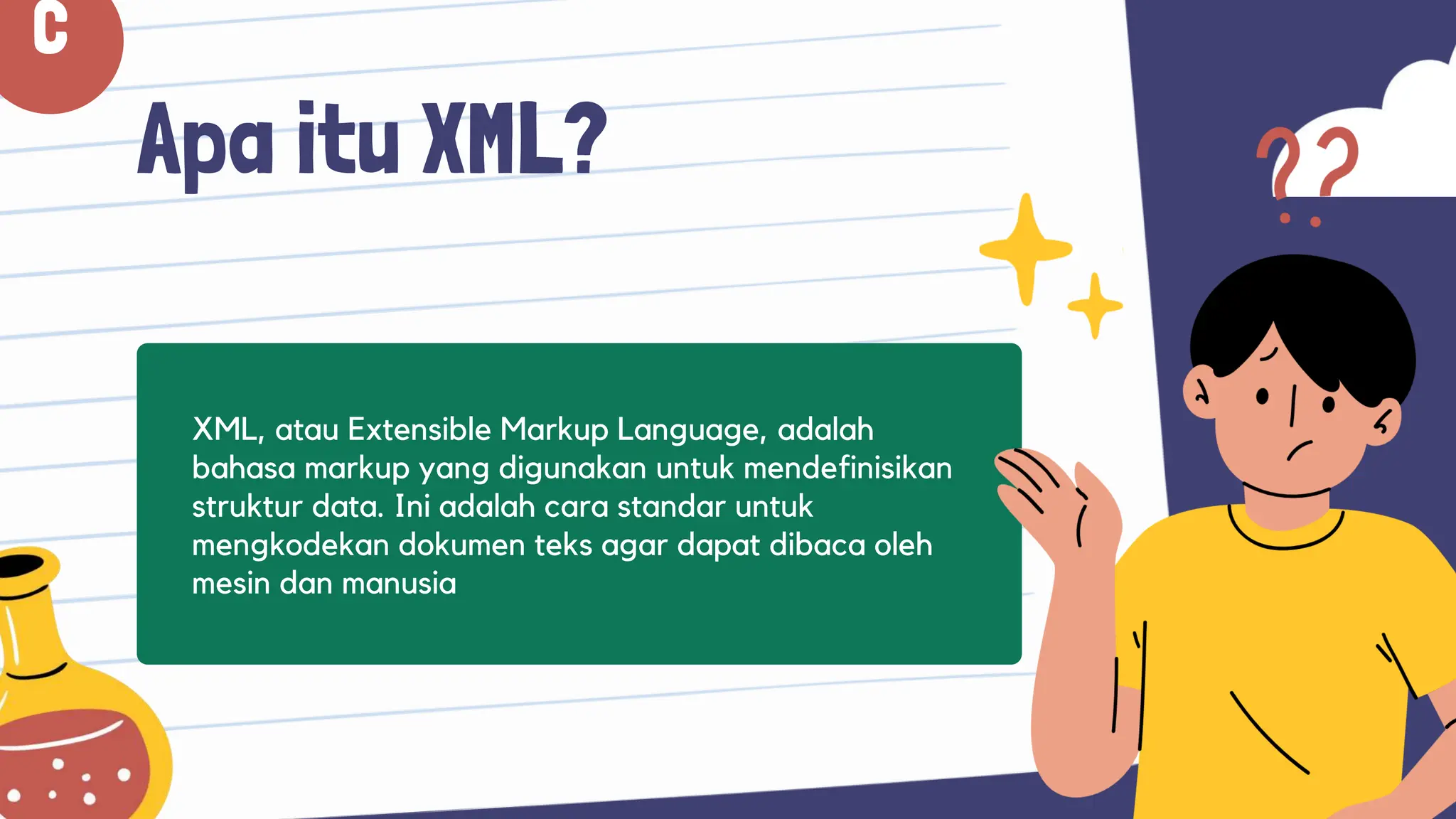 Apa itu XML?
XML, atau Extensible Markup Language, adalah
bahasa markup yang digunakan untuk mendefinisikan
struktur data. Ini adalah cara standar untuk
mengkodekan dokumen teks agar dapat dibaca oleh
mesin dan manusia
C
 