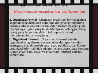 II. Macam-macam organisasi dari segi keresmian
a. Organisasi Formal : Dikatakan organisasi formal apabila
kegiatan yang dilakukan beberapa orang yang tergabung
dalam suatu kelompok secara sadar dikoordinasikan guna
tercapainya tujuan yang telah ditetapkan, sehingga orangorang yang tergabung dalam kelompok tersebut
mempunyai tujuan yang jelas.
b. Organisasi Informal : Organisasi informal adalah
organisasi yang disusun secara bebas dan spontan, dan
keanggotaanya diperoleh secara sadar/tidak sadar. Dalam
organisasi informal tidak ada perincian secara tegas tentang
tujuan organisasi. Biasanya organisasi informal bersifat
sementara.

 