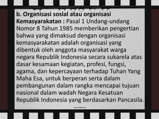 b. Organisasi sosial atau organisasi
Kemasyarakatan : Pasal 1 Undang-undang
Nomor 8 Tahun 1985 memberikan pengertian
bahwa yang dimaksud dengan organisasi
kemasyarakatan adalah organisasi yang
dibentuk oleh anggota masyarakat warga
negara Republik Indonesia secara sukarela atas
dasar kesamaan kegiatan, profesi, fungsi,
agama, dan kepercayaan terhadap Tuhan Yang
Maha Esa, untuk berperan serta dalam
pembangunan dalam rangka mencapai tujuan
nasional dalam wadah Negara Kesatuan
Republik Indonesia yang berdasarkan Pancasila.

 