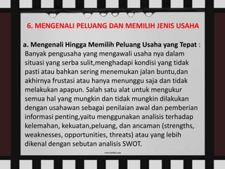 6. MENGENALI PELUANG DAN MEMILIH JENIS USAHA
a. Mengenali Hingga Memilih Peluang Usaha yang Tepat :
Banyak pengusaha yang mengawali usaha nya dalam
situasi yang serba sulit,menghadapi kondisi yang tidak
pasti atau bahkan sering menemukan jalan buntu,dan
akhirnya frustasi atau hanya menunggu saja dan tidak
melakukan apapun. Salah satu alat untuk mengukur
semua hal yang mungkin dan tidak mungkin dilakukan
dengan usahawan sebagai penilaian awal dan pemberian
informasi penting,yaitu menggunakan analisis terhadap
kelemahan, kekuatan,peluang, dan ancaman (strengths,
weaknesses, opportunities, threats) atau yang lebih
dikenal dengan sebutan analisis SWOT.

 
