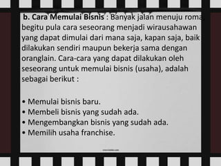 b. Cara Memulai Bisnis : Banyak jalan menuju roma,
begitu pula cara seseorang menjadi wirausahawan
yang dapat dimulai dari mana saja, kapan saja, baik
dilakukan sendiri maupun bekerja sama dengan
oranglain. Cara-cara yang dapat dilakukan oleh
seseorang untuk memulai bisnis (usaha), adalah
sebagai berikut :
• Memulai bisnis baru.
• Membeli bisnis yang sudah ada.
• Mengembangkan bisnis yang sudah ada.
• Memilih usaha franchise.

 