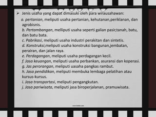 Jenis usaha yang dapat dimasuki oleh para wirausahawan:
a. pertanian, meliputi usaha pertanian, kehutanan,periklanan, dan
agrobisnis.
b. Pertambangan, melliputi usaha seperti galian pasir,tanah, batu,
dan batu bata.
c. Pabrikasi, meliputi usaha industri perakitan dan sintetis.
d. Konstruksi,meliputi usaha konstruksi bangunan,jembatan,
perairan, dan jalan raya.
e. Perdagangan, meliputi usaha perdagangan kecil.
f. Jasa keuangan, meliputi usaha perbankan, asuransi dan koperasi.
g. Jas perorangan, meliputi uasaha pangkas rambut.
h. Jasa pendidikan, meliputi membuka lembaga pelatihan atau
kursus-kursus.
i. Jasa transportasi, meliputi pengangkutan.
j. Jasa pariwisata, meliputi jasa biroperjalanan, pramuwisata.

 