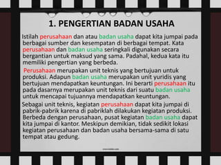 1. PENGERTIAN BADAN USAHA
Istilah perusahaan dan atau badan usaha dapat kita jumpai pada
berbagai sumber dan kesempatan di berbagai tempat. Kata
perusahaan dan badan usaha seringkali digunakan secara
bergantian untuk maksud yang sama. Padahal, kedua kata itu
memiliki pengertian yang berbeda.
Perusahaan merupakan unit teknis yang bertujuan untuk
produksi. Adapun badan usaha merupakan unit yuridis yang
bertujuan mendapatkan keuntungan. Ini berarti perusahaan itu
pada dasarnya merupakan unit teknis dari suatu badan usaha
untuk mencapai tujuannya mendapatkan keuntungan.
Sebagai unit teknis, kegiatan perusahaan dapat kita jumpai di
pabrik-pabrik karena di pabriklah dilakukan kegiatan produksi.
Berbeda dengan perusahaan, pusat kegiatan badan usaha dapat
kita jumpai di kantor. Meskipun demikian, tidak sedikit lokasi
kegiatan perusahaan dan badan usaha bersama-sama di satu
tempat atau gedung.

 