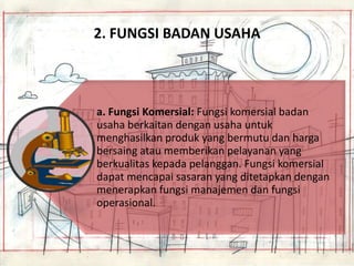 2. FUNGSI BADAN USAHA

a. Fungsi Komersial: Fungsi komersial badan
usaha berkaitan dengan usaha untuk
menghasilkan produk yang bermutu dan harga
bersaing atau memberikan pelayanan yang
berkualitas kepada pelanggan. Fungsi komersial
dapat mencapai sasaran yang ditetapkan dengan
menerapkan fungsi manajemen dan fungsi
operasional.

 
