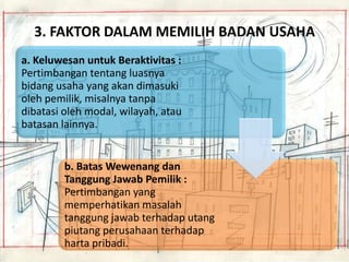 3. FAKTOR DALAM MEMILIH BADAN USAHA
a. Keluwesan untuk Beraktivitas :
Pertimbangan tentang luasnya
bidang usaha yang akan dimasuki
oleh pemilik, misalnya tanpa
dibatasi oleh modal, wilayah, atau
batasan lainnya.

b. Batas Wewenang dan
Tanggung Jawab Pemilik :
Pertimbangan yang
memperhatikan masalah
tanggung jawab terhadap utang
piutang perusahaan terhadap
harta pribadi.

 