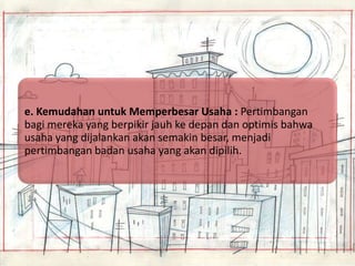 e. Kemudahan untuk Memperbesar Usaha : Pertimbangan
bagi mereka yang berpikir jauh ke depan dan optimis bahwa
usaha yang dijalankan akan semakin besar, menjadi
pertimbangan badan usaha yang akan dipilih.

 