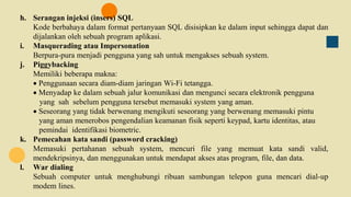 h. Serangan injeksi (insers) SQL
Kode berbahaya dalam format pertanyaan SQL disisipkan ke dalam input sehingga dapat dan
dijalankan oleh sebuah program aplikasi.
i. Masquerading atau Impersonation
Berpura-pura menjadi pengguna yang sah untuk mengakses sebuah system.
j. Piggybacking
Memiliki beberapa makna:
 Penggunaan secara diam-diam jaringan Wi-Fi tetangga.
 Menyadap ke dalam sebuah jalur komunikasi dan mengunci secara elektronik pengguna
yang sah sebelum pengguna tersebut memasuki system yang aman.
 Seseorang yang tidak berwenang mengikuti seseorang yang berwenang memasuki pintu
yang aman menerobos pengendalian keamanan fisik seperti keypad, kartu identitas, atau
pemindai identifikasi biometric.
k. Pemecahan kata sandi (password cracking)
Memasuki pertahanan sebuah system, mencuri file yang memuat kata sandi valid,
mendekripsinya, dan menggunakan untuk mendapat akses atas program, file, dan data.
l. War dialing
Sebuah computer untuk menghubungi ribuan sambungan telepon guna mencari dial-up
modem lines.
 