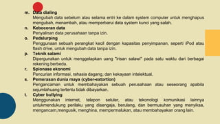 m. Data dialing
Mengubah data sebelum atau selama entri ke dalam system computer untuk menghapus
mengubah, menambah, atau memperbarui data system kunci yang salah.
n. Kebocoran data
Penyalinan data perusahaan tanpa izin.
o. Pedslurping
Penggunaan sebuah perangkat kecil dengan kapasitas penyimpanan, seperti iPod atau
flash drive, untuk mengubah data tanpa izin.
p. Teknik salami
Dipergunakan untuk menggelapkan uang "irisan salawi" pada satu waktu dari berbagai
rekening berbeda.
r. Spionase ekonomi
Pencurian informasi, rahasia dagang, dan kekayaan intelektual.
s. Pemerasan dunia maya (cyber-extortion)
Pengancaman untuk membahayakan sebuah perusahaan atau seseorang apabila
sejumlahuang tertentu tidak dibayarkan.
t. Cyber bullying
Menggunakan internet, telepon seluler, atau tekonologi komunikasi lainnya
untukmendukung perilaku yang disengaja, berulang, dan bermusuhan yang menyiksa,
mengancam,mengusik, menghina, mempermalukan, atau membahayakan orang lain.
 